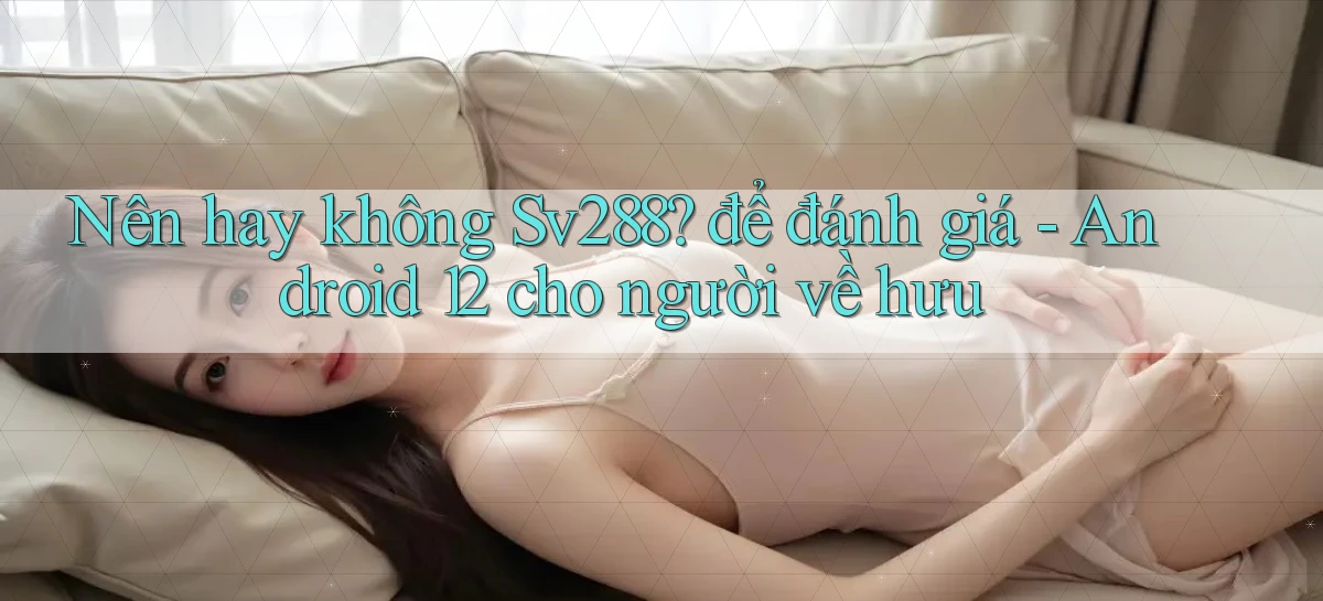 Nên hay không Sv288 để đánh giá   Android 12 cho người về hưu