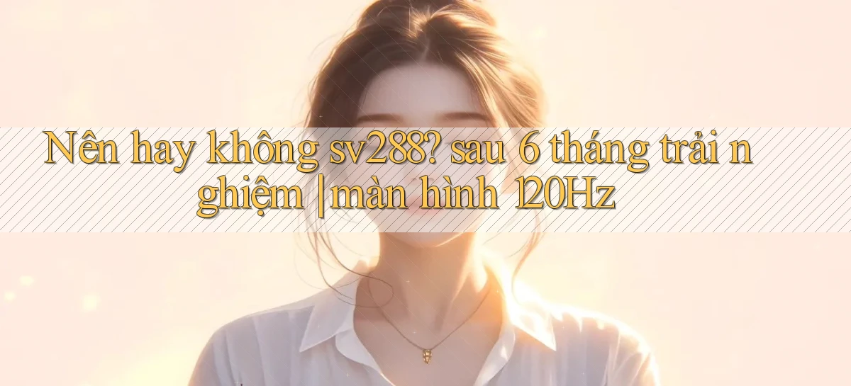 Nên hay không sv288 sau 6 tháng trải nghiệm màn hình 120Hz