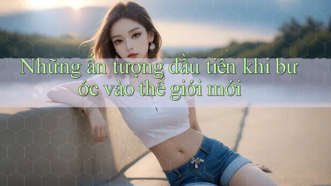 Những ấn tượng đầu tiên khi bước vào thế giới mới Những ấn tượng đầu tiên khi bước vào thế giới mới