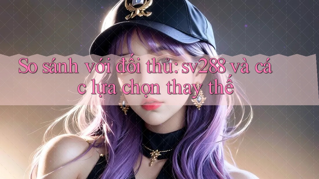 So sánh với đối thủ: sv288 và các lựa chọn thay thế