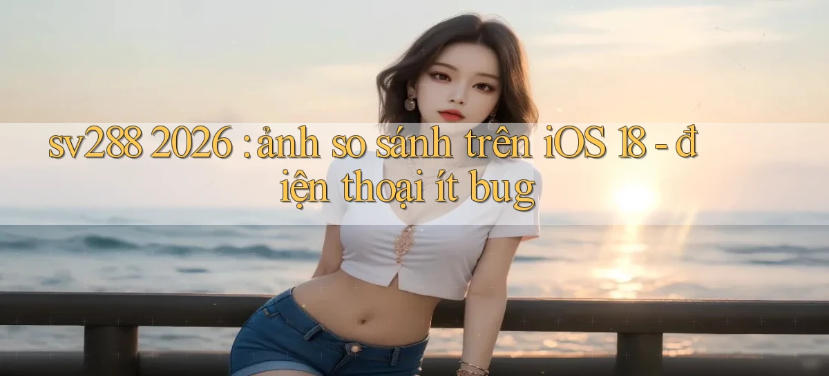 sv288 2026 ảnh so sánh trên iOS 18   điện thoại ít bug