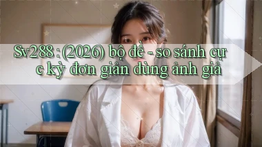 Sv288 (2026) bộ đề   so sánh cực kỳ đơn giản dùng ảnh giả