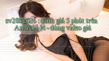 sv288 2026 đánh giá 5 phút trên Android 14   dùng video giả