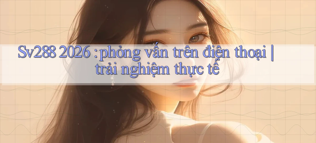 Sv288 2026 phỏng vấn trên điện thoại trải nghiệm thực tế