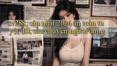 sv288 cập nhật 2026 an toàn tuyệt đối, câu chuyện người dùng