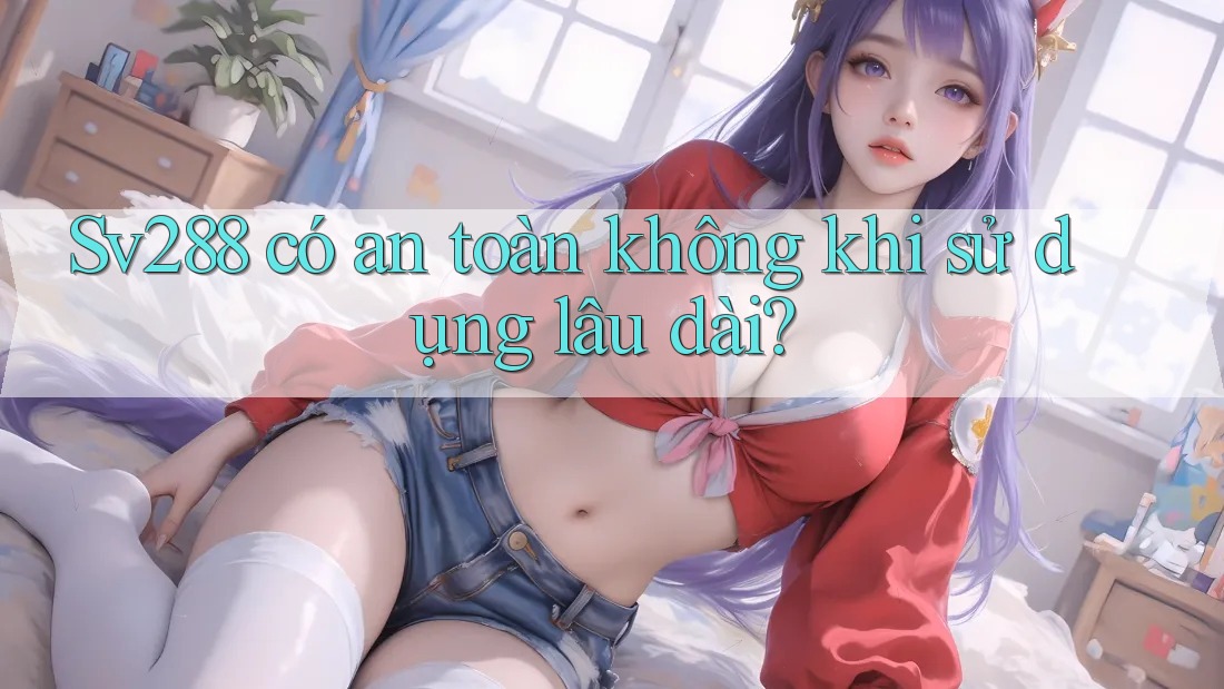 Sv288 có an toàn không khi sử dụng lâu dài? Sv288 có an toàn không khi sử dụng lâu dài?