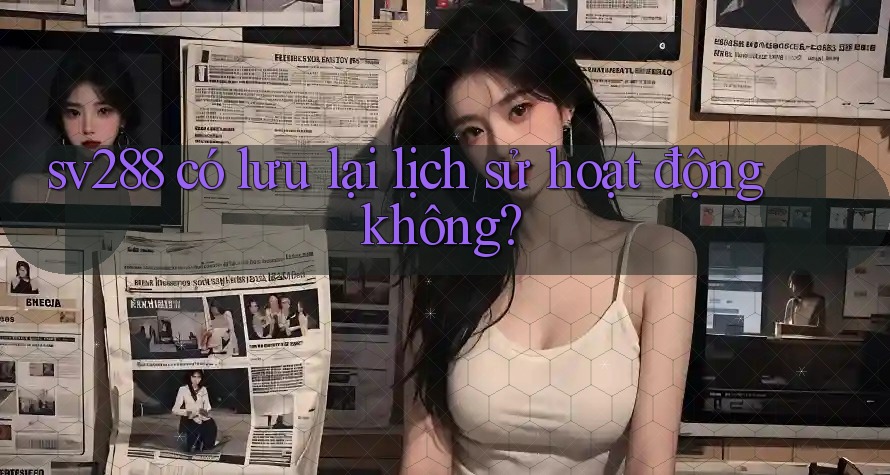 sv288 có lưu lại lịch sử hoạt động không? sv288 có lưu lại lịch sử hoạt động không?