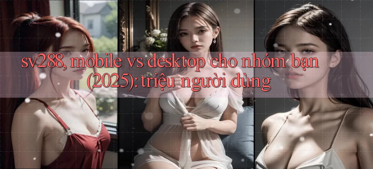 sv288, mobile vs desktop cho nhóm bạn (2025) triệu người dùng