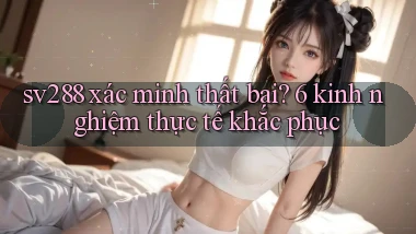 sv288 xác minh thất bại 6 kinh nghiệm thực tế khắc phục