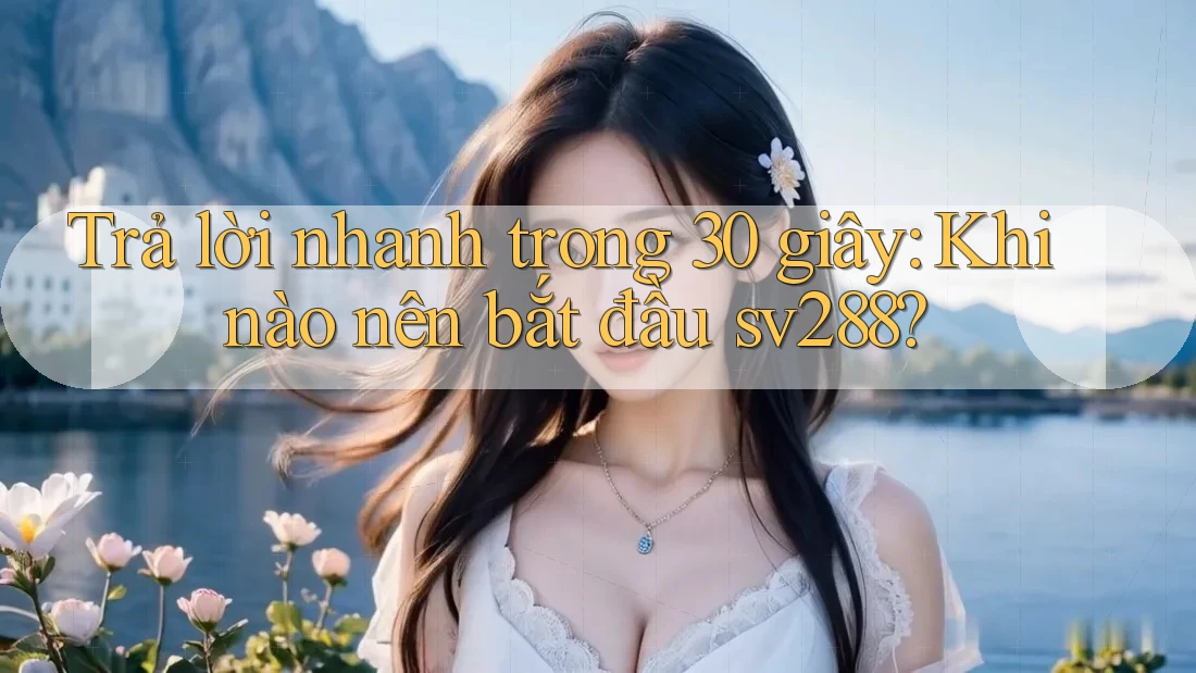 Trả lời nhanh trong 30 giây: Khi nào nên bắt đầu sv288?