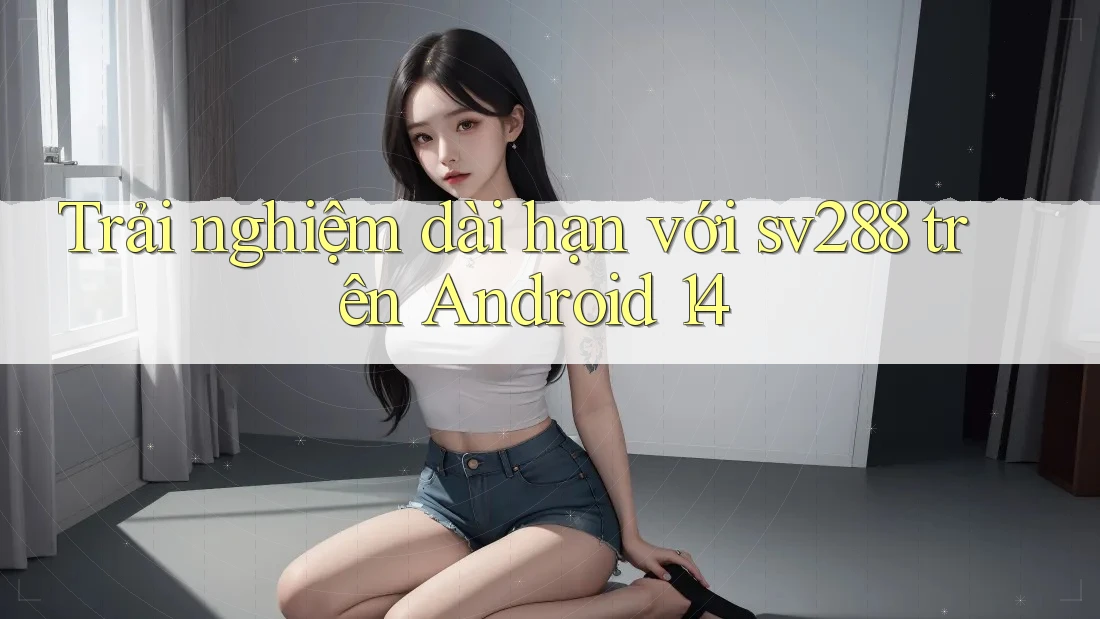 Trải nghiệm dài hạn với sv288 trên Android 14