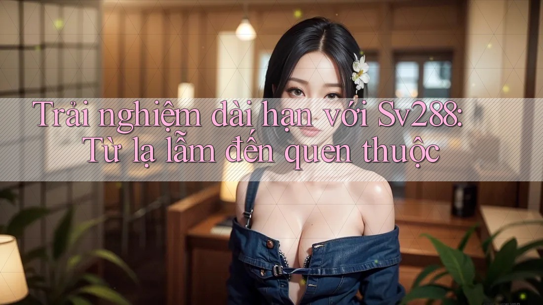 Trải nghiệm dài hạn với Sv288: Từ lạ lẫm đến quen thuộc