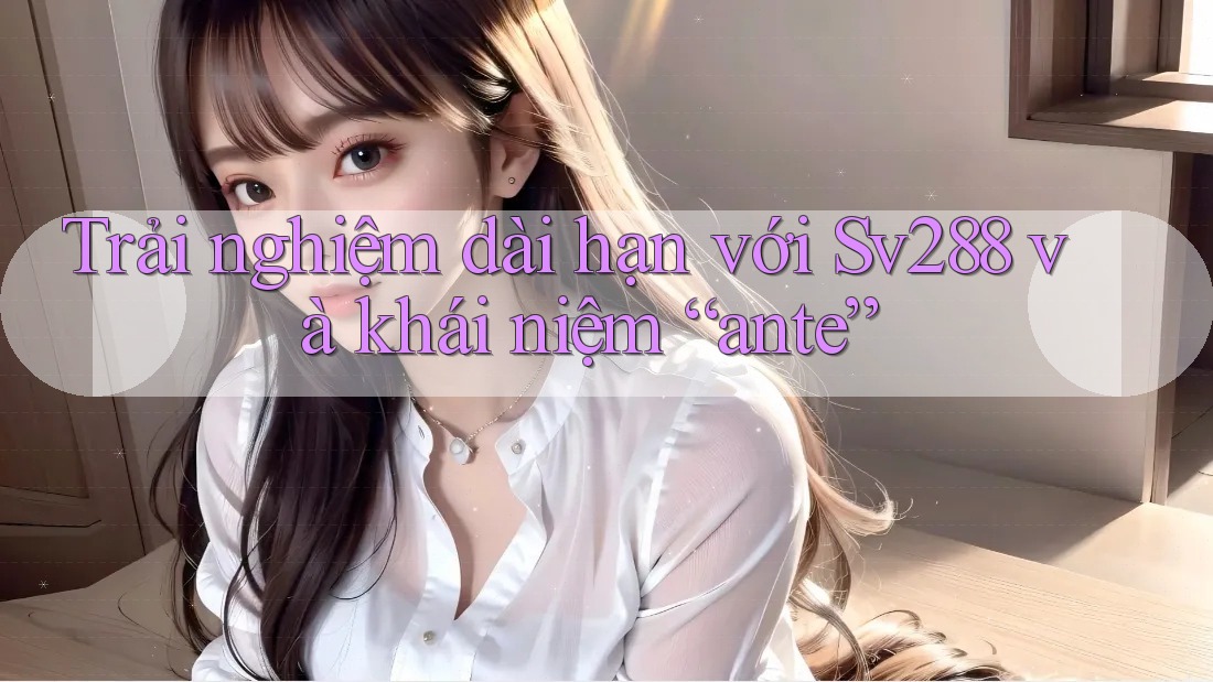 Trải nghiệm dài hạn với Sv288 và khái niệm “ante” Trải nghiệm dài hạn với Sv288 và khái niệm “ante”