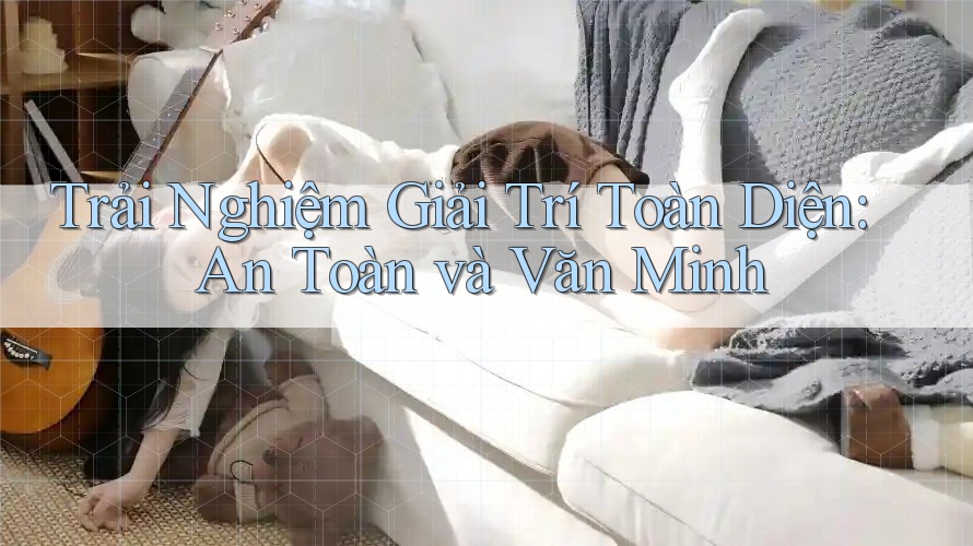 Trải Nghiệm Giải Trí Toàn Diện: An Toàn và Văn Minh Trải Nghiệm Giải Trí Toàn Diện: An Toàn và Văn Minh