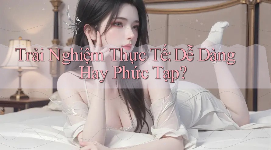 Trải Nghiệm Thực Tế: Dễ Dàng Hay Phức Tạp? Trải Nghiệm Thực Tế: Dễ Dàng Hay Phức Tạp?