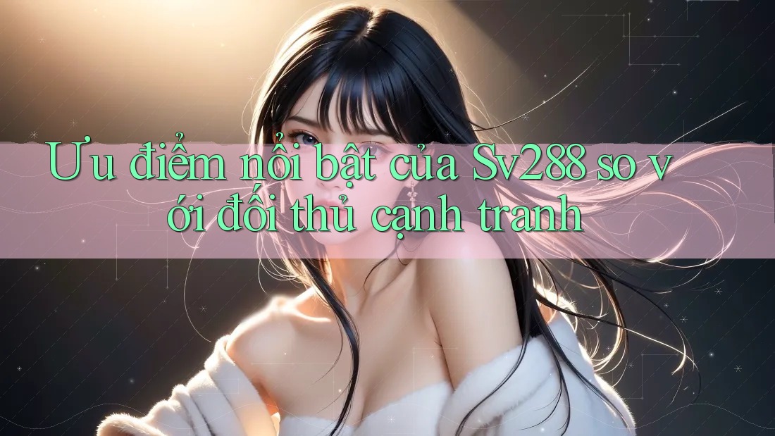 Ưu điểm nổi bật của Sv288 so với đối thủ cạnh tranh