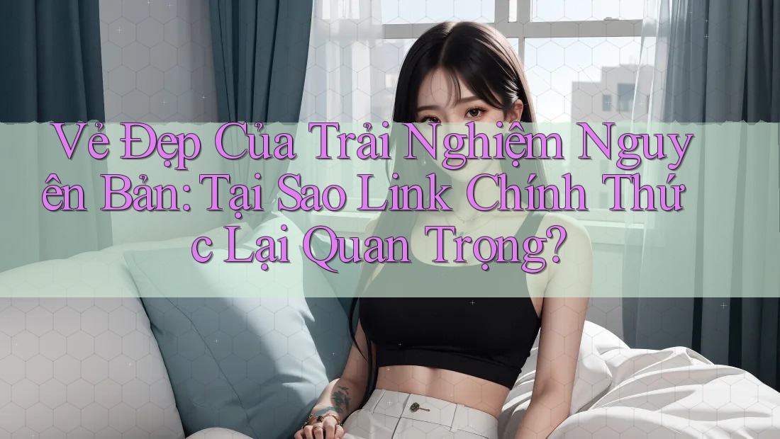 Vẻ Đẹp Của Trải Nghiệm Nguyên Bản: Tại Sao Link Chính Thức Lại Quan Trọng?
