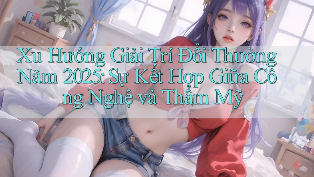 Xu Hướng Giải Trí Đổi Thưởng Năm 2025: Sự Kết Hợp Giữa Công Nghệ và Thẩm Mỹ Xu Hướng Giải Trí Đổi Thưởng Năm 2025: Sự Kết Hợp Giữa Công Nghệ và Thẩm Mỹ