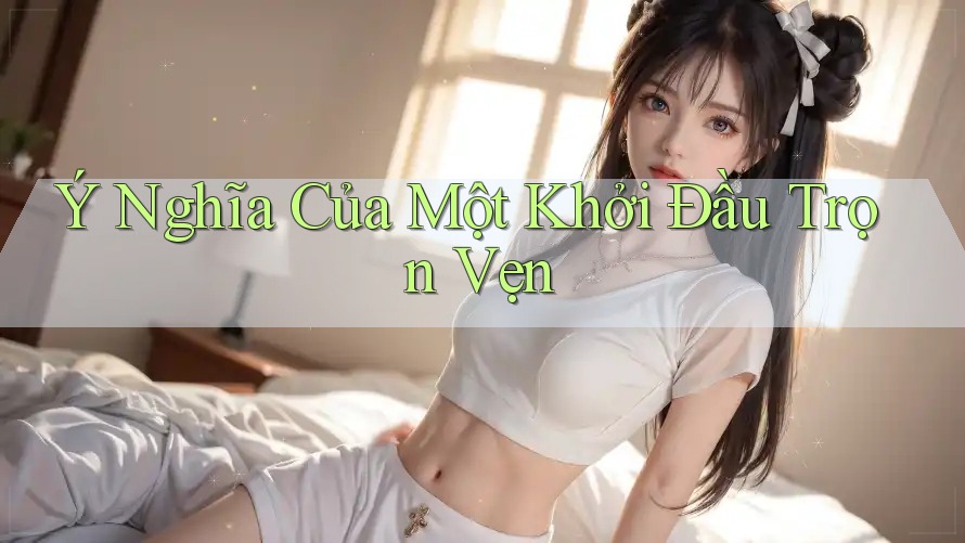 Ý Nghĩa Của Một Khởi Đầu Trọn Vẹn Ý Nghĩa Của Một Khởi Đầu Trọn Vẹn