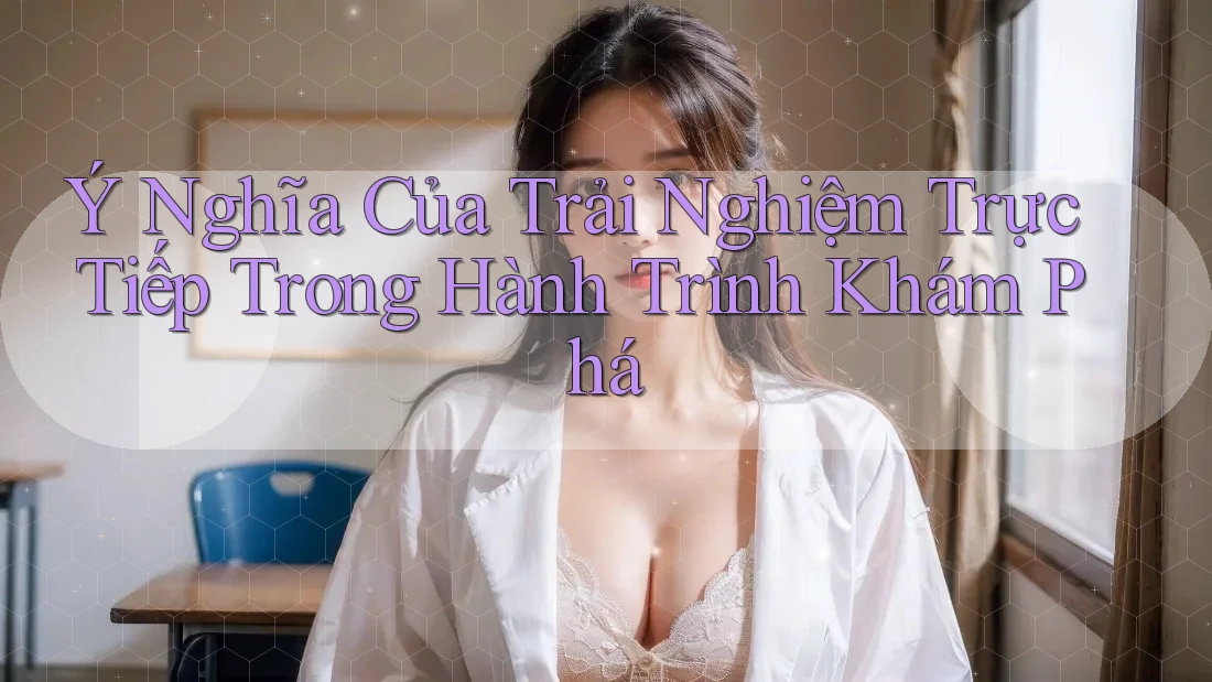 Ý Nghĩa Của Trải Nghiệm Trực Tiếp Trong Hành Trình Khám Phá Ý Nghĩa Của Trải Nghiệm Trực Tiếp Trong Hành Trình Khám Phá